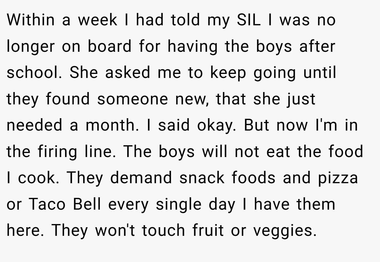 Within a week I had told my SIL I was no longer on board for having the boys after school. She asked me to keep going until they found someone new, that she just needed a month. I said okay. But now I'm in the firing line. The boys will not eat the food I cook. They demand snack foods and pizza or Taco Bell every single day I have them here. They won't touch fruit or veggies.