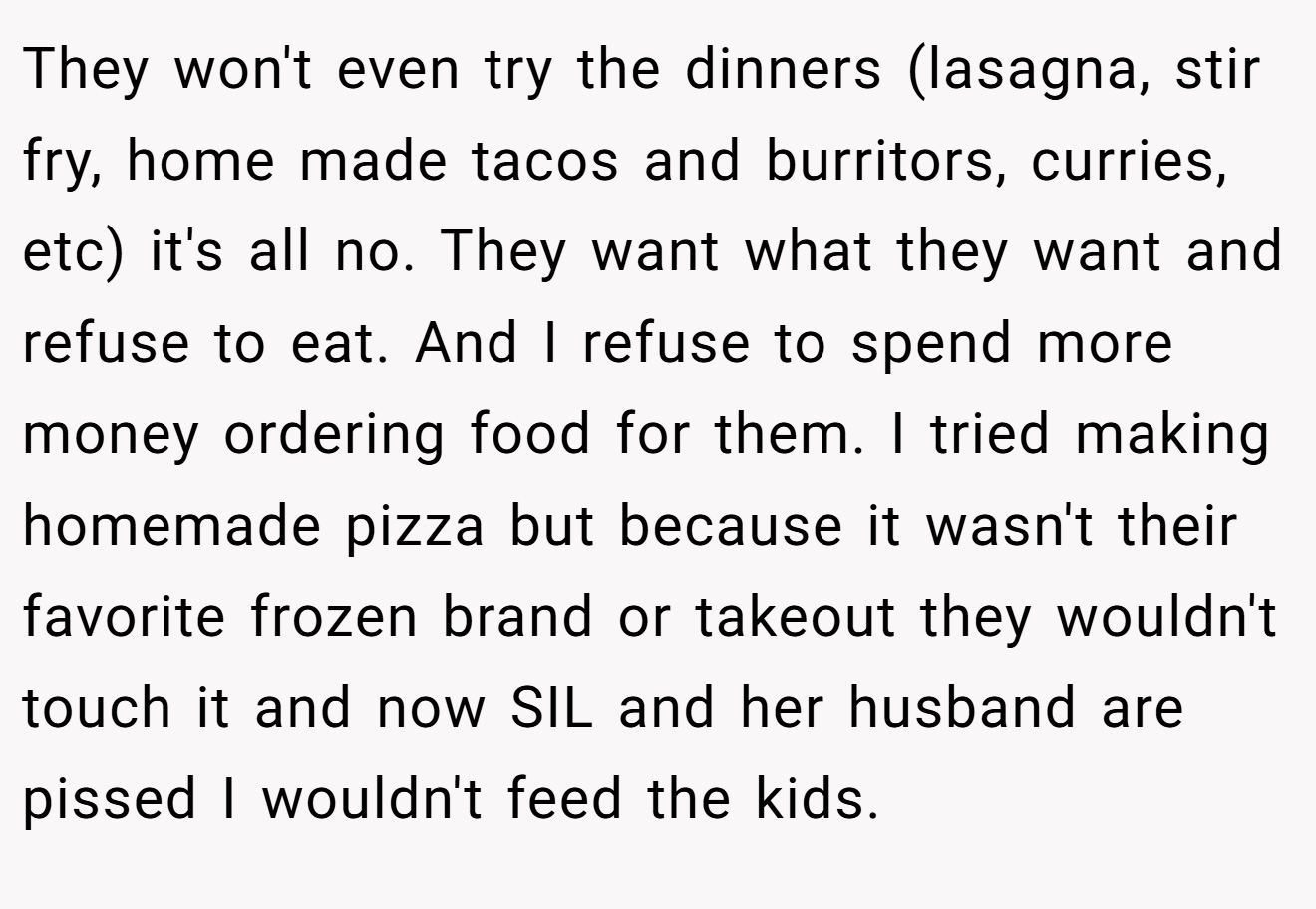 They won't even try the dinners (lasagna, stir fry, home made tacos and burritors, curries, etc) it's all no. They want what they want and refuse to eat. And I refuse to spend more money ordering food for them. I tried making homemade pizza but because it wasn't their favorite frozen brand or takeout they wouldn't touch it and now SIL and her husband are pissed I wouldn't feed the kids.