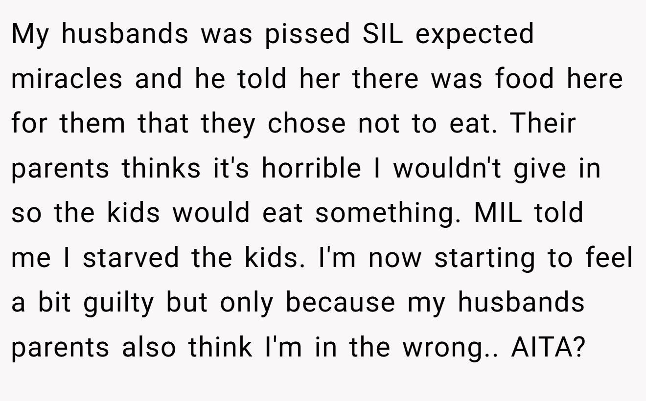My husbands was pissed SIL expected miracles and he told her there was food here for them that they chose not to eat. Their parents thinks it's horrible I wouldn't give in so the kids would eat something. MIL told me I starved the kids. I'm now starting to feel a bit guilty but only because my husbands parents also think I'm in the wrong.. AITA?
