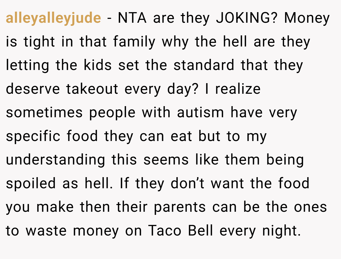 alleyalleyjude - NTA are they JOKING? Money is tight in that family why the hell are they letting the kids set the standard that they deserve takeout every day? I realize sometimes people with autism have very specific food they can eat but to my understanding this seems like them being spoiled as hell. If they don’t want the food you make then their parents can be the ones to waste money on Taco Bell every night.
