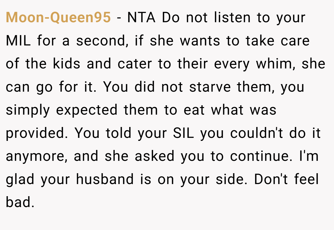 Moon-Queen95 - NTA Do not listen to your MIL for a second, if she wants to take care of the kids and cater to their every whim, she can go for it. You did not starve them, you simply expected them to eat what was provided. You told your SIL you couldn't do it anymore, and she asked you to continue. I'm glad your husband is on your side. Don't feel bad.