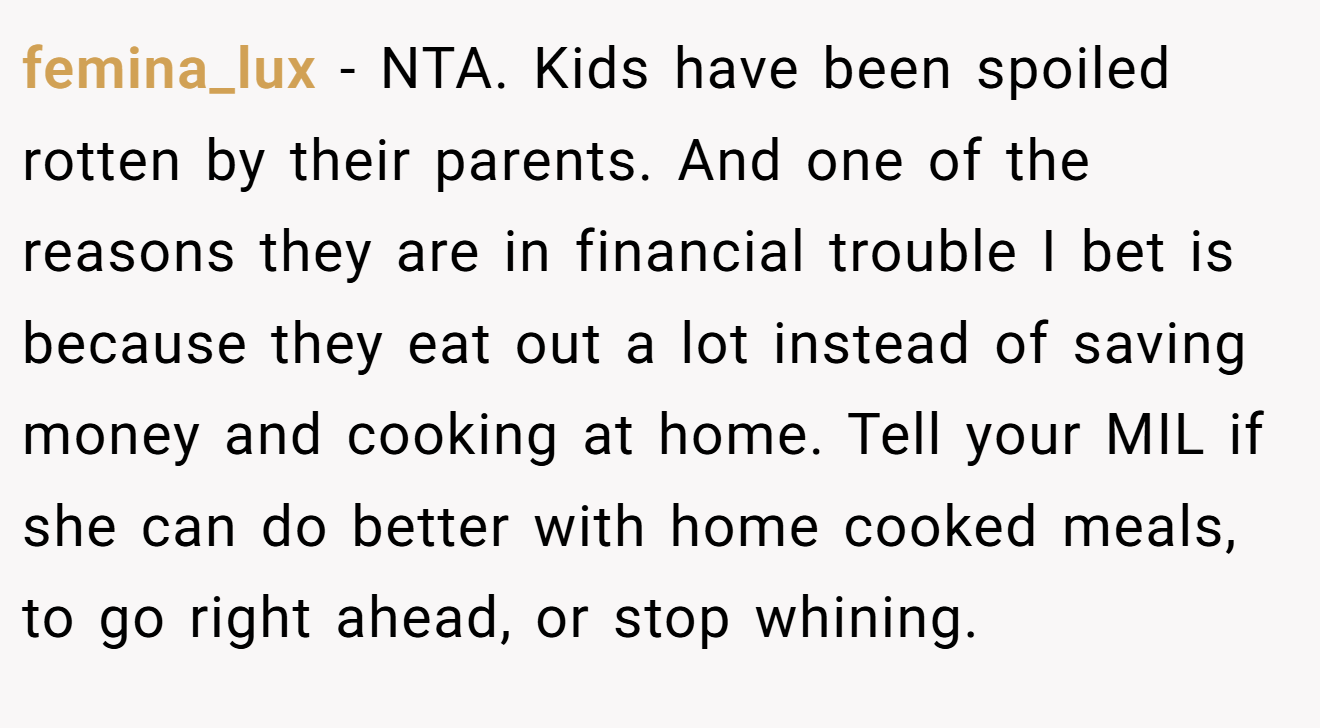 femina_lux - NTA. Kids have been spoiled rotten by their parents. And one of the reasons they are in financial trouble I bet is because they eat out a lot instead of saving money and cooking at home. Tell your MIL if she can do better with home cooked meals, to go right ahead, or stop whining.