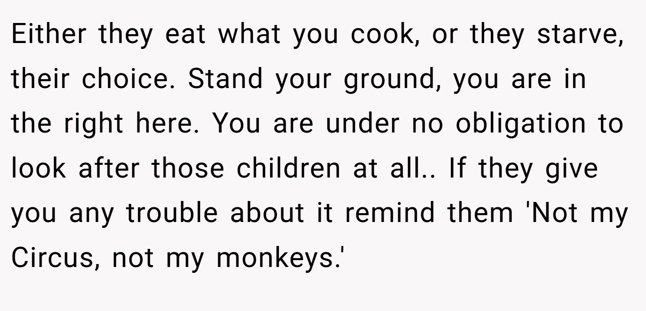 Either they eat what you cook, or they starve, their choice. Stand your ground, you are in the right here. You are under no obligation to look after those children at all.. If they give you any trouble about it remind them 'Not my Circus, not my monkeys.'