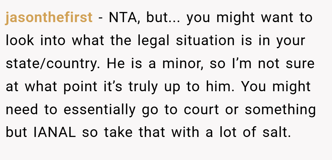 jasonthefirst − NTA, but... you might want to look into what the legal situation is in your state/country. He is a minor, so I’m not sure at what point it’s truly up to him. You might need to essentially go to court or something but IANAL so take that with a lot of salt.