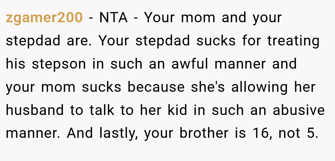 zgamer200 − NTA - Your mom and your stepdad are. Your stepdad sucks for treating his stepson in such an awful manner and your mom sucks because she's allowing her husband to talk to her kid in such an abusive manner. And lastly, your brother is 16, not 5.