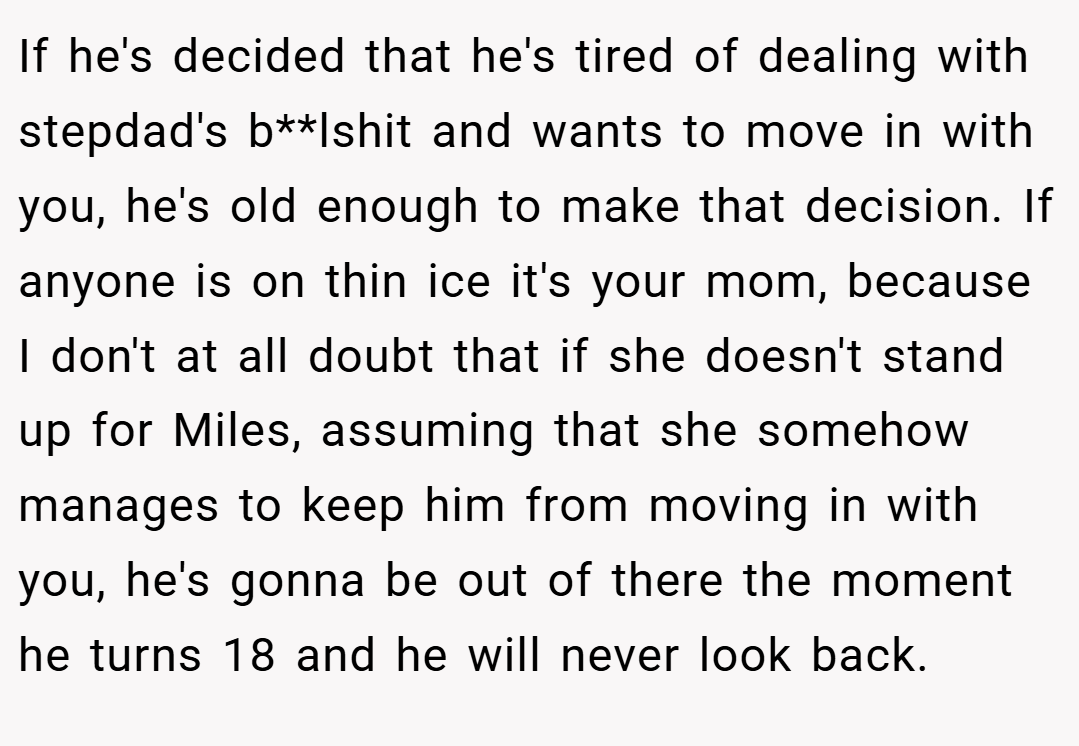 If he's decided that he's tired of dealing with stepdad's b**lshit and wants to move in with you, he's old enough to make that decision. If anyone is on thin ice it's your mom, because I don't at all doubt that if she doesn't stand up for Miles, assuming that she somehow manages to keep him from moving in with you, he's gonna be out of there the moment he turns 18 and he will never look back.