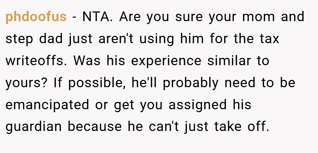 phdoofus − NTA. Are you sure your mom and step dad just aren't using him for the tax writeoffs. Was his experience similar to yours? If possible, he'll probably need to be emancipated or get you assigned his guardian because he can't just take off.