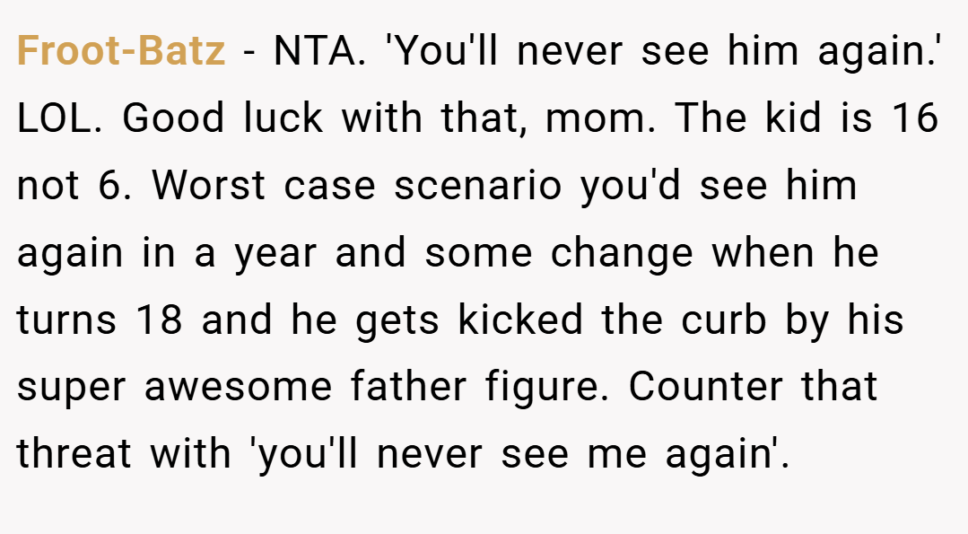 Froot-Batz − NTA. 'You'll never see him again.' LOL. Good luck with that, mom. The kid is 16 not 6. Worst case scenario you'd see him again in a year and some change when he turns 18 and he gets kicked the curb by his super awesome father figure. Counter that threat with 'you'll never see me again'.