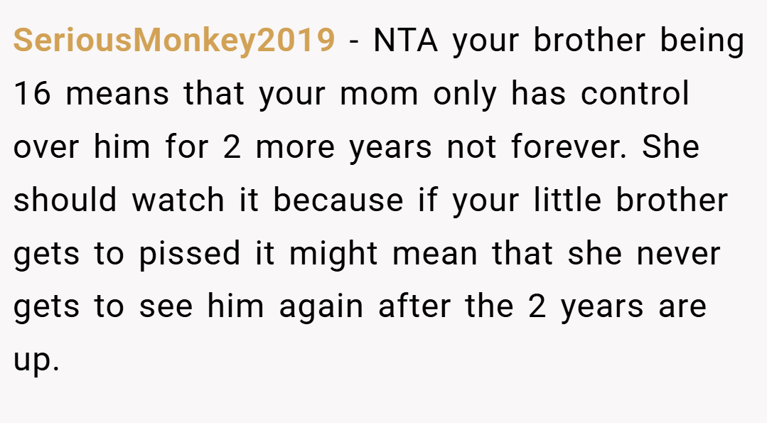 SeriousMonkey2019 − NTA your brother being 16 means that your mom only has control over him for 2 more years not forever. She should watch it because if your little brother gets to pissed it might mean that she never gets to see him again after the 2 years are up.