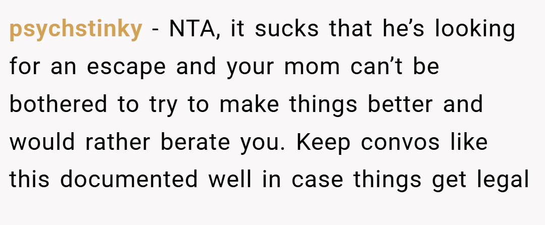 psychstinky − NTA, it sucks that he’s looking for an escape and your mom can’t be bothered to try to make things better and would rather berate you. Keep convos like this documented well in case things get legal