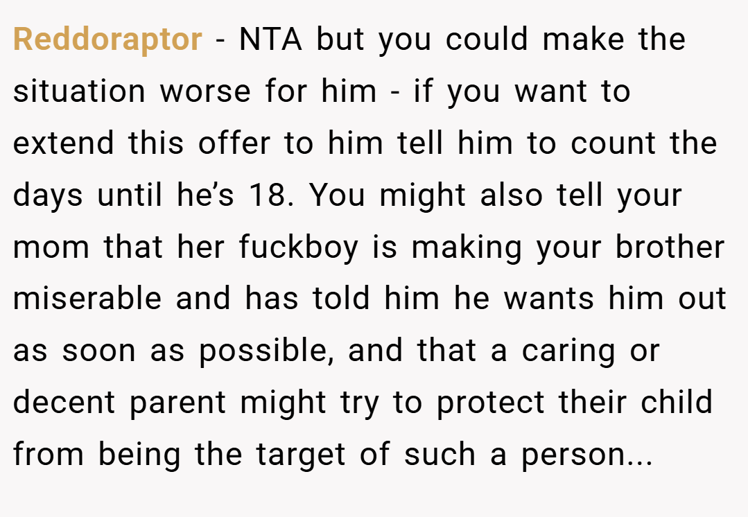 Reddoraptor − NTA but you could make the situation worse for him - if you want to extend this offer to him tell him to count the days until he’s 18. You might also tell your mom that her fuckboy is making your brother miserable and has told him he wants him out as soon as possible, and that a caring or decent parent might try to protect their child from being the target of such a person...
