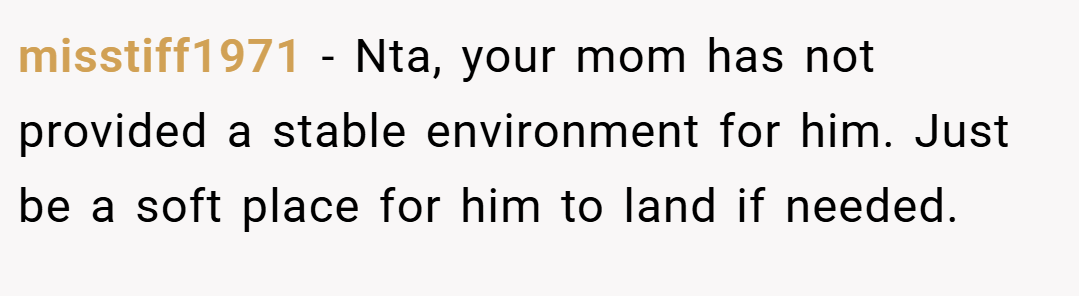 misstiff1971 − Nta, your mom has not provided a stable environment for him. Just be a soft place for him to land if needed.