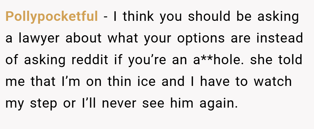Pollypocketful − I think you should be asking a lawyer about what your options are instead of asking reddit if you’re an a**hole. she told me that I’m on thin ice and I have to watch my step or I’ll never see him again.