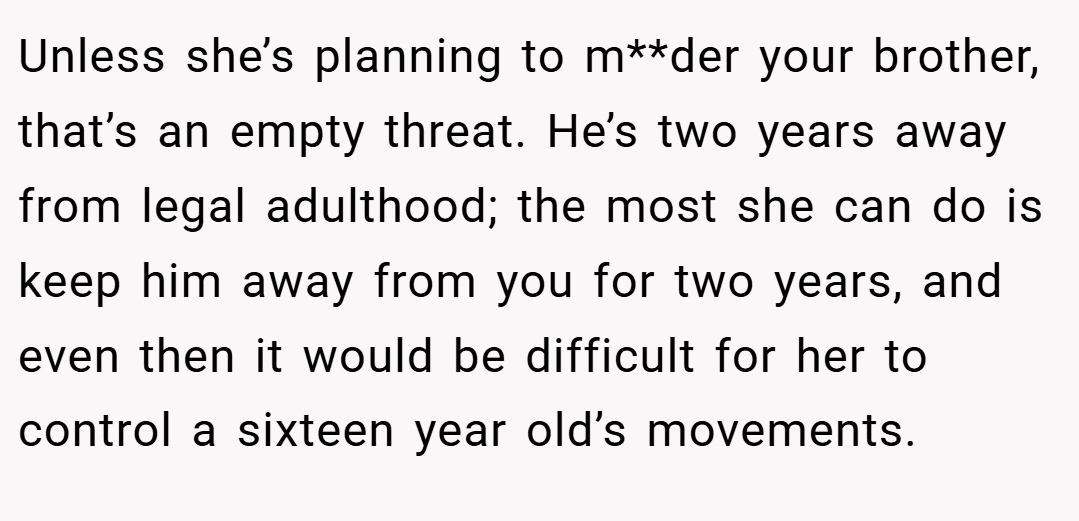 Unless she’s planning to m**der your brother, that’s an empty threat. He’s two years away from legal adulthood; the most she can do is keep him away from you for two years, and even then it would be difficult for her to control a sixteen year old’s movements.