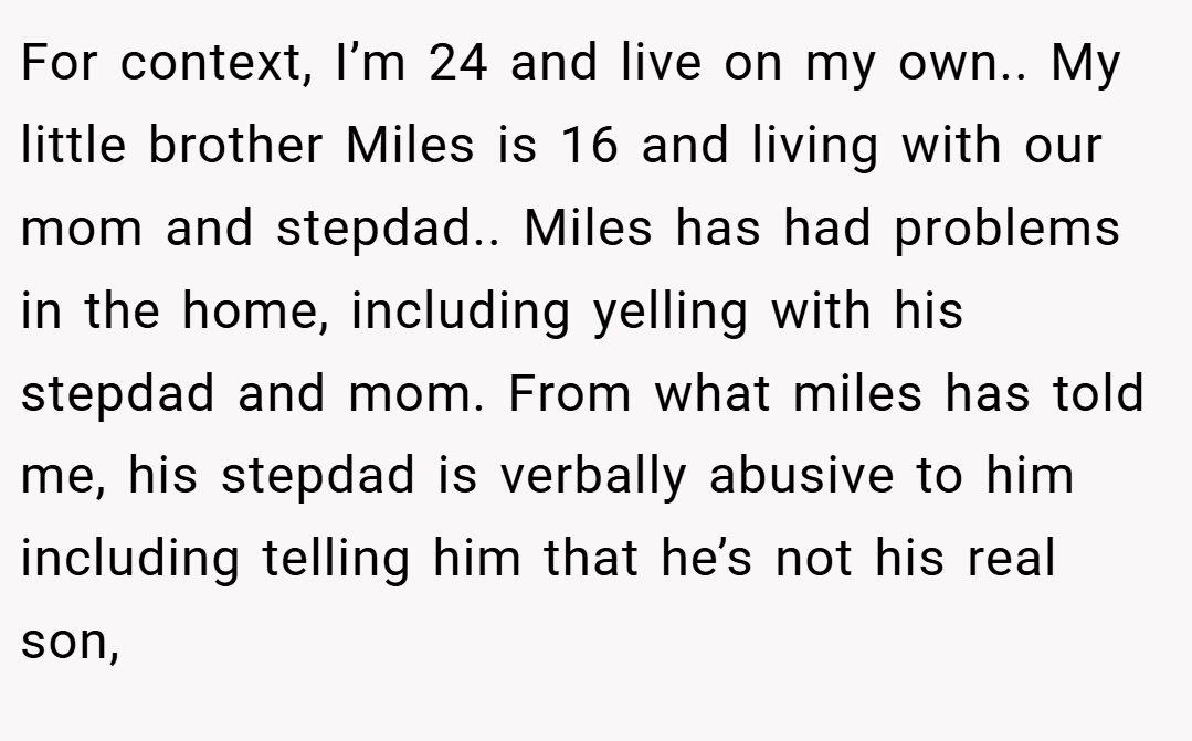 For context, I’m 24 and live on my own.. My little brother Miles is 16 and living with our mom and stepdad.. Miles has had problems in the home, including yelling with his stepdad and mom. From what miles has told me, his stepdad is verbally abusive to him including telling him that he’s not his real son,