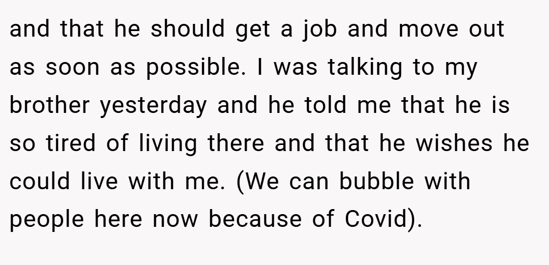 and that he should get a job and move out as soon as possible. I was talking to my brother yesterday and he told me that he is so tired of living there and that he wishes he could live with me. (We can bubble with people here now because of Covid).