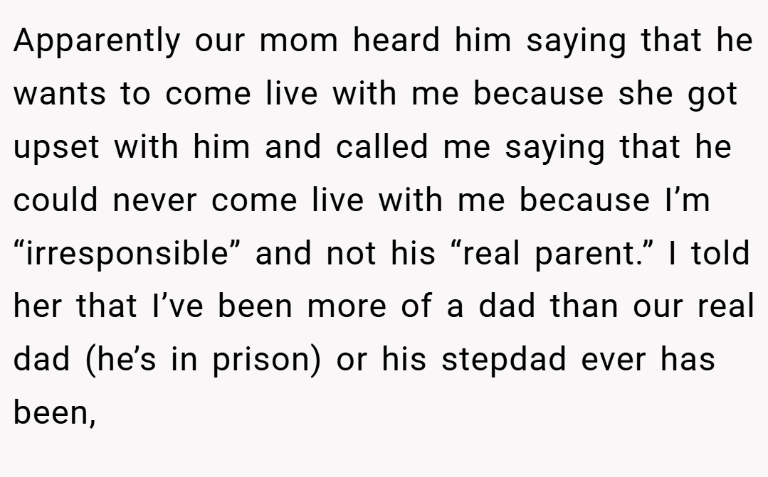 Apparently our mom heard him saying that he wants to come live with me because she got upset with him and called me saying that he could never come live with me because I’m “irresponsible” and not his “real parent.” I told her that I’ve been more of a dad than our real dad (he’s in prison) or his stepdad ever has been,