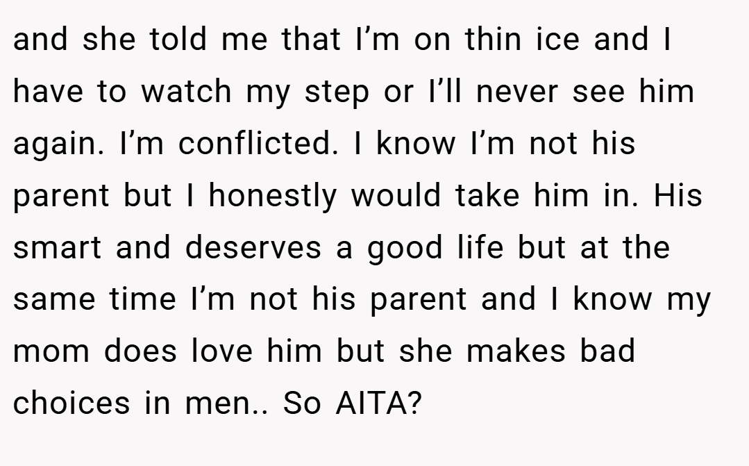 and she told me that I’m on thin ice and I have to watch my step or I’ll never see him again. I’m conflicted. I know I’m not his parent but I honestly would take him in. His smart and deserves a good life but at the same time I’m not his parent and I know my mom does love him but she makes bad choices in men.. So AITA?