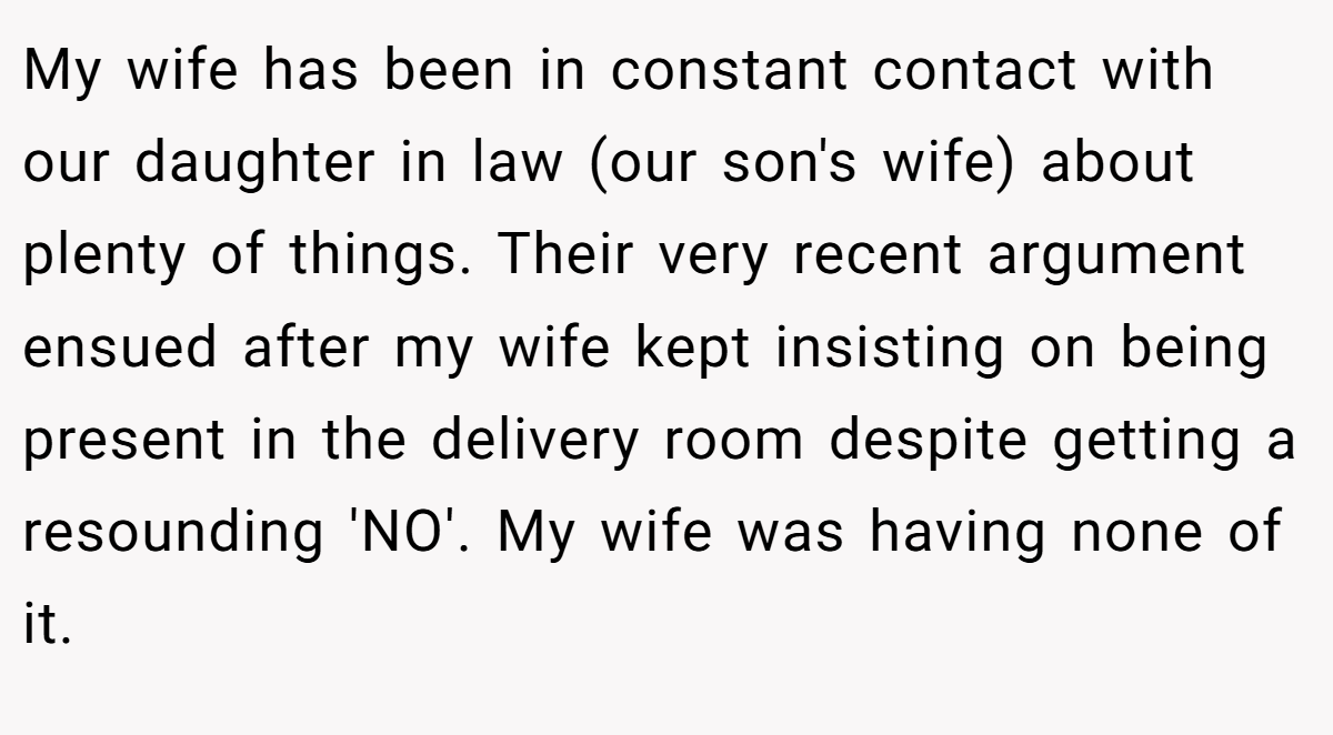 My wife has been in constant contact with our daughter in law (our son's wife) about plenty of things. Their very recent argument ensued after my wife kept insisting on being present in the delivery room despite getting a resounding 'NO'. My wife was having none of it.