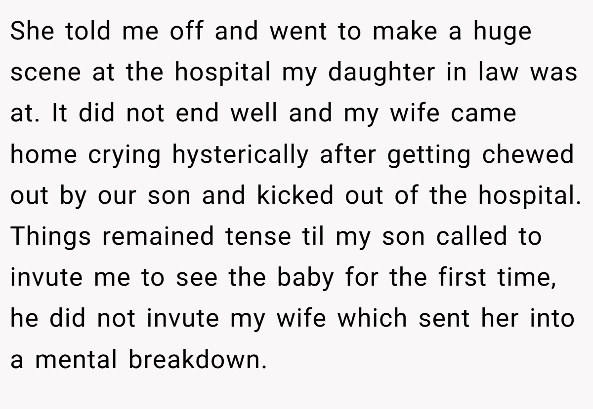She told me off and went to make a huge scene at the hospital my daughter in law was at. It did not end well and my wife came home crying hysterically after getting chewed out by our son and kicked out of the hospital. Things remained tense til my son called to invute me to see the baby for the first time, he did not invute my wife which sent her into a mental breakdown.