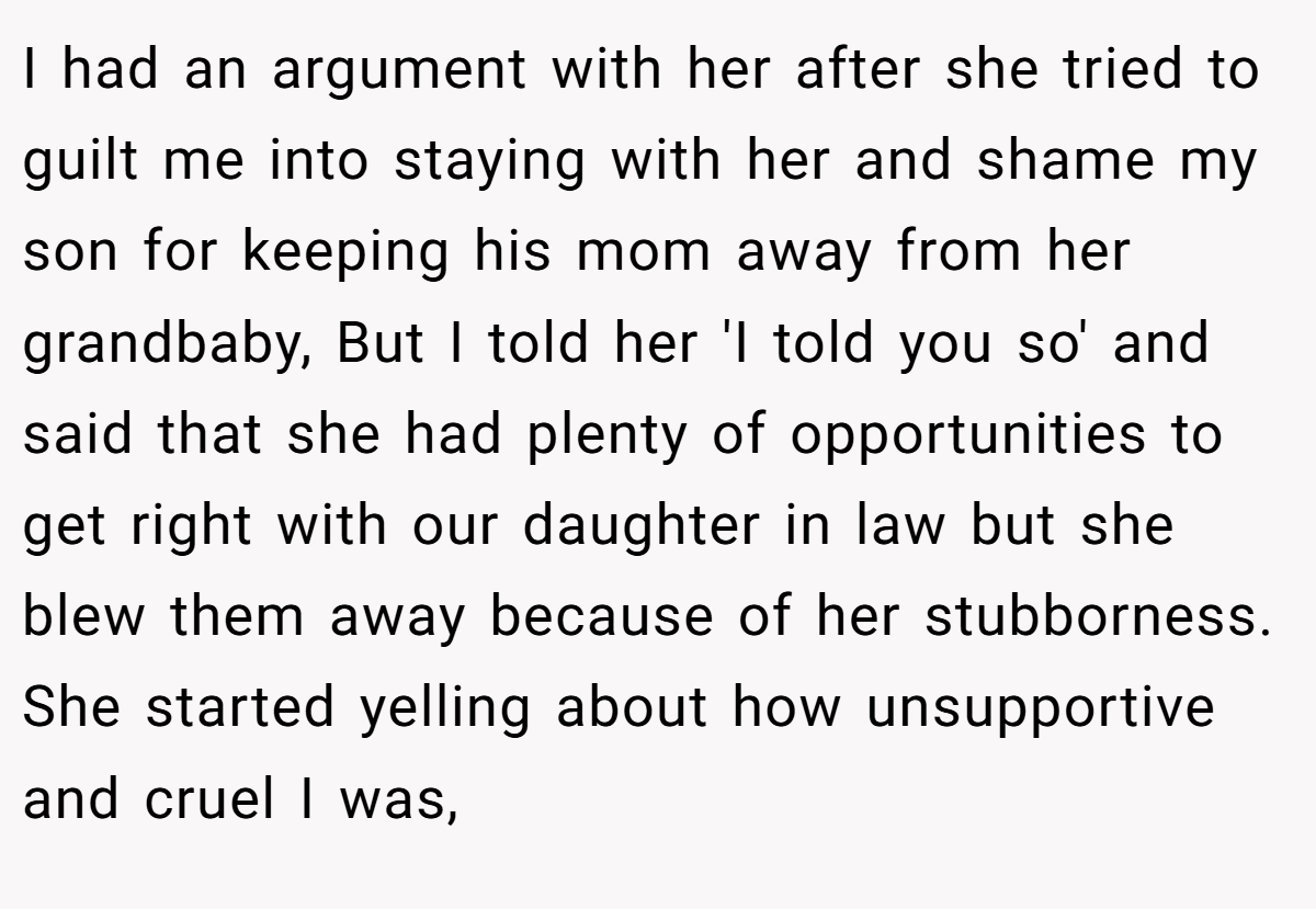 I had an argument with her after she tried to guilt me into staying with her and shame my son for keeping his mom away from her grandbaby, But I told her 'I told you so' and said that she had plenty of opportunities to get right with our daughter in law but she blew them away because of her stubborness. She started yelling about how unsupportive and cruel I was,