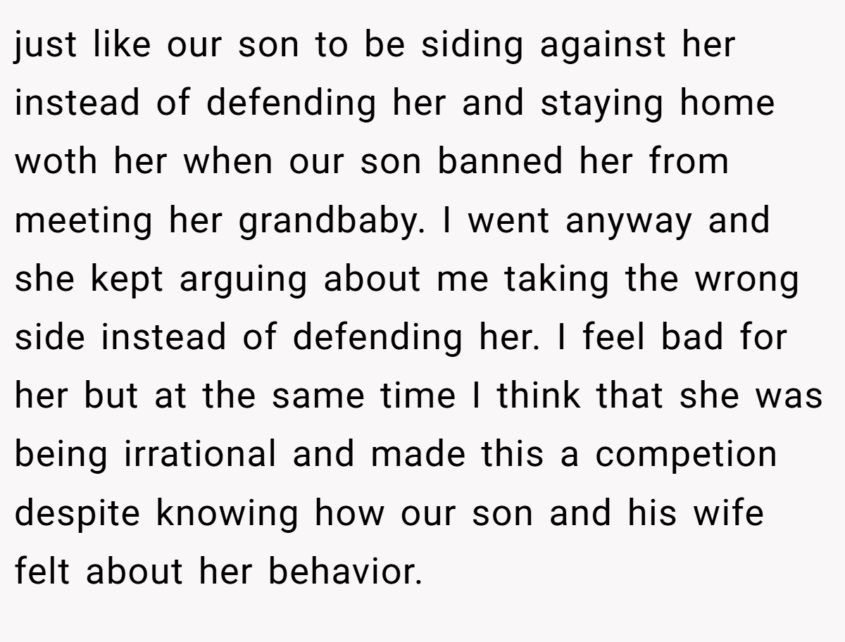 just like our son to be siding against her instead of defending her and staying home woth her when our son banned her from meeting her grandbaby. I went anyway and she kept arguing about me taking the wrong side instead of defending her. I feel bad for her but at the same time I think that she was being irrational and made this a competion despite knowing how our son and his wife felt about her behavior.