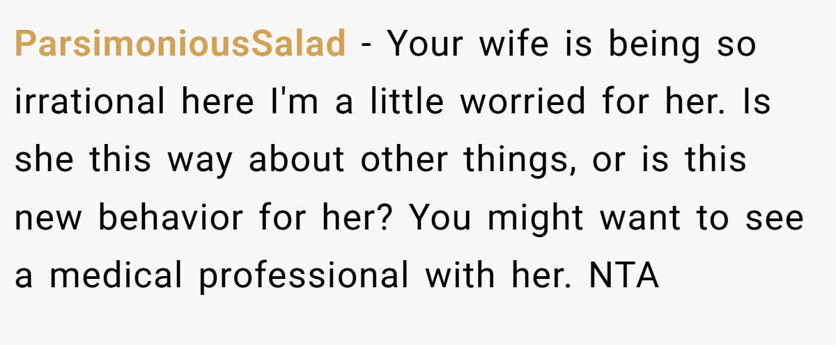 ParsimoniousSalad - Your wife is being so irrational here I'm a little worried for her. Is she this way about other things, or is this new behavior for her? You might want to see a medical professional with her. NTA