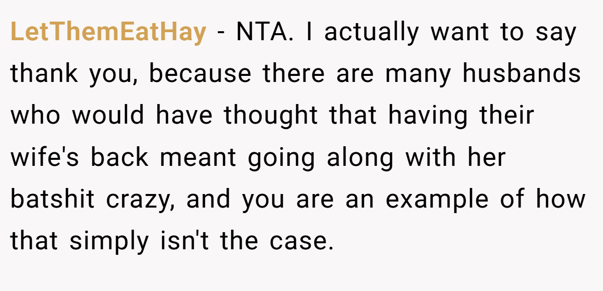 LetThemEatHay - NTA. I actually want to say thank you, because there are many husbands who would have thought that having their wife's back meant going along with her batshit crazy, and you are an example of how that simply isn't the case.