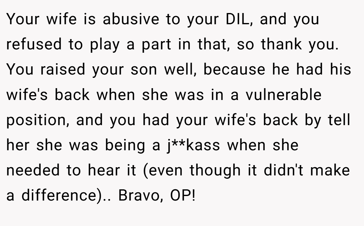 Your wife is abusive to your DIL, and you refused to play a part in that, so thank you. You raised your son well, because he had his wife's back when she was in a vulnerable position, and you had your wife's back by tell her she was being a j**kass when she needed to hear it (even though it didn't make a difference).. Bravo, OP!