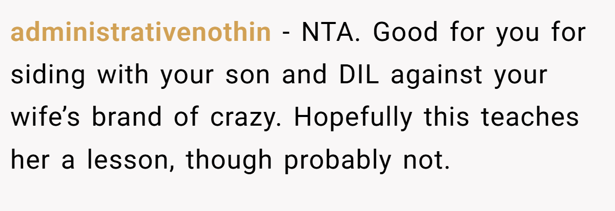 administrativenothin - NTA. Good for you for siding with your son and DIL against your wife’s brand of crazy. Hopefully this teaches her a lesson, though probably not.