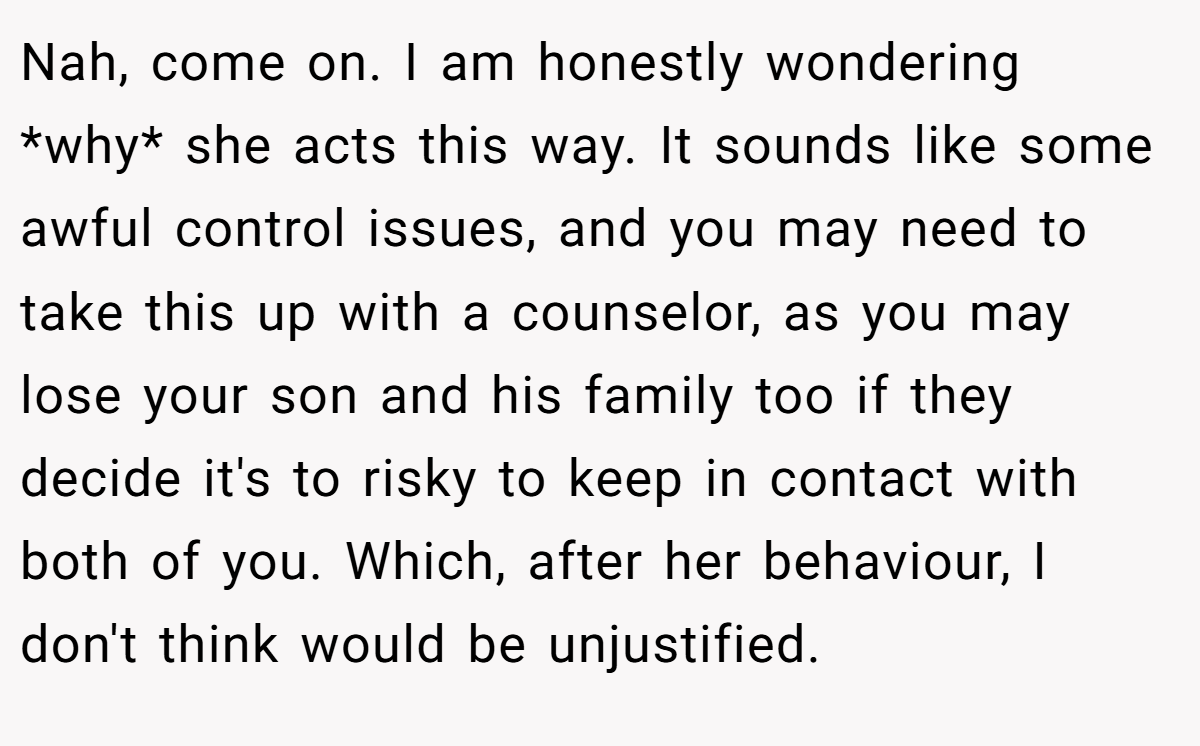 Nah, come on. I am honestly wondering *why* she acts this way. It sounds like some awful control issues, and you may need to take this up with a counselor, as you may lose your son and his family too if they decide it's to risky to keep in contact with both of you. Which, after her behaviour, I don't think would be unjustified.