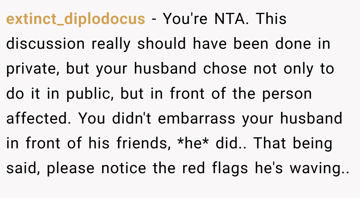 extinct_diplodocus − You're NTA. This discussion really should have been done in private, but your husband chose not only to do it in public, but in front of the person affected. You didn't embarrass your husband in front of his friends, *he* did.. That being said, please notice the red flags he's waving..