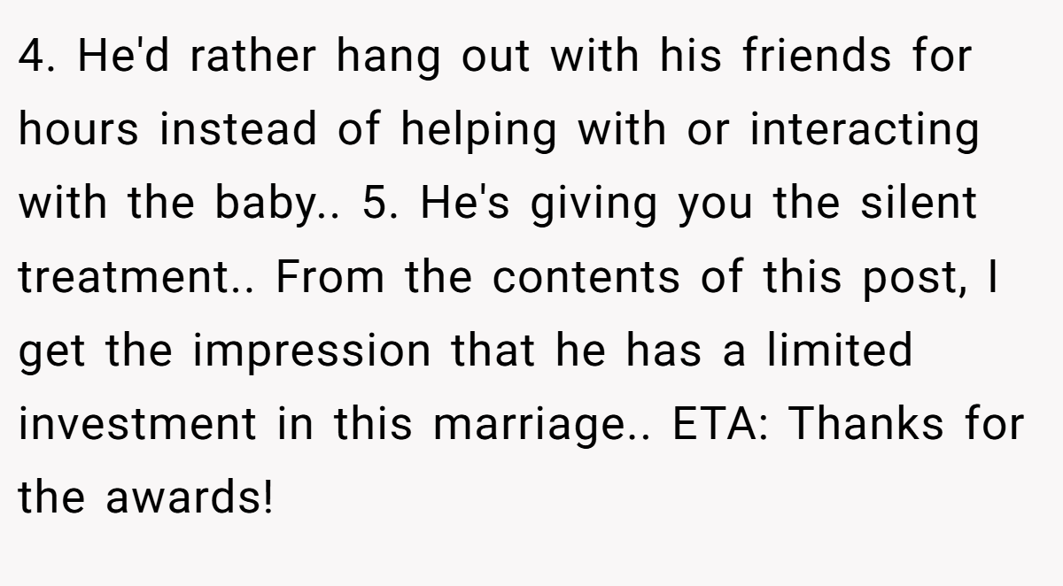 4. He'd rather hang out with his friends for hours instead of helping with or interacting with the baby.. 5. He's giving you the silent treatment.. From the contents of this post, I get the impression that he has a limited investment in this marriage.. ETA: Thanks for the awards!