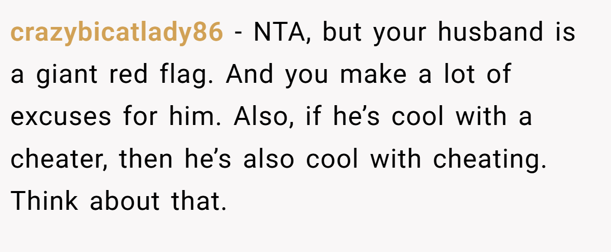 crazybicatlady86 − NTA, but your husband is a giant red flag. And you make a lot of excuses for him. Also, if he’s cool with a cheater, then he’s also cool with cheating. Think about that.