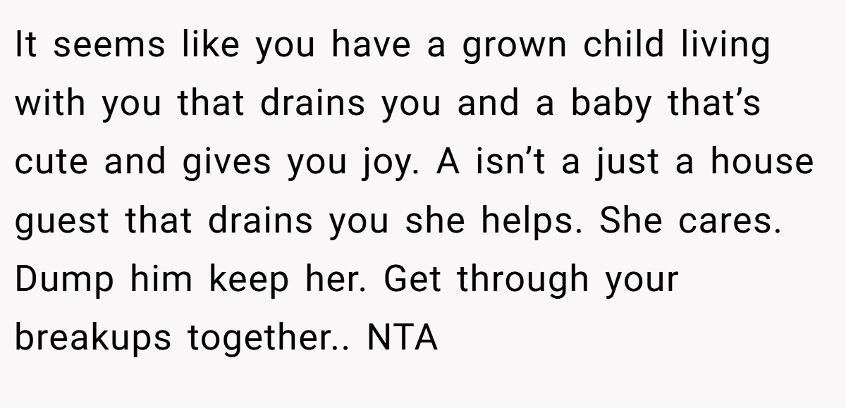 It seems like you have a grown child living with you that drains you and a baby that’s cute and gives you joy. A isn’t a just a house guest that drains you she helps. She cares. Dump him keep her. Get through your breakups together.. NTA