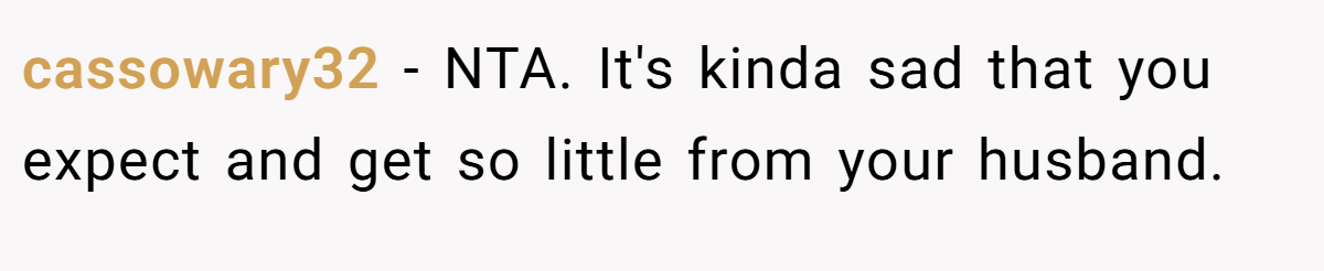 cassowary32 − NTA. It's kinda sad that you expect and get so little from your husband.