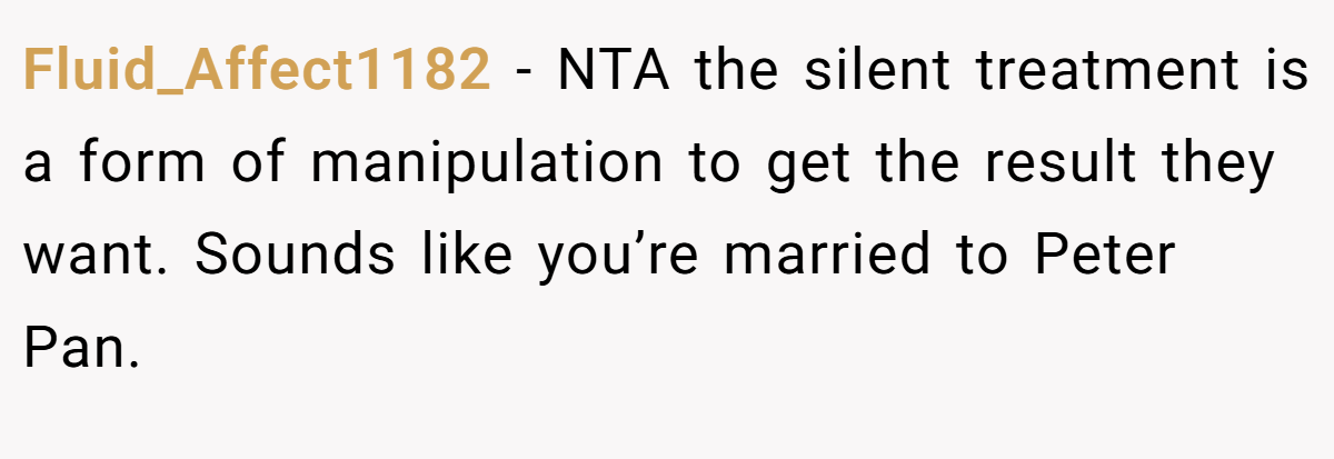 Fluid_Affect1182 − NTA the silent treatment is a form of manipulation to get the result they want. Sounds like you’re married to Peter Pan.