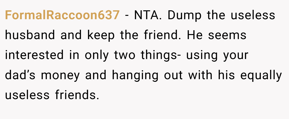 FormalRaccoon637 − NTA. Dump the useless husband and keep the friend. He seems interested in only two things- using your dad’s money and hanging out with his equally useless friends.