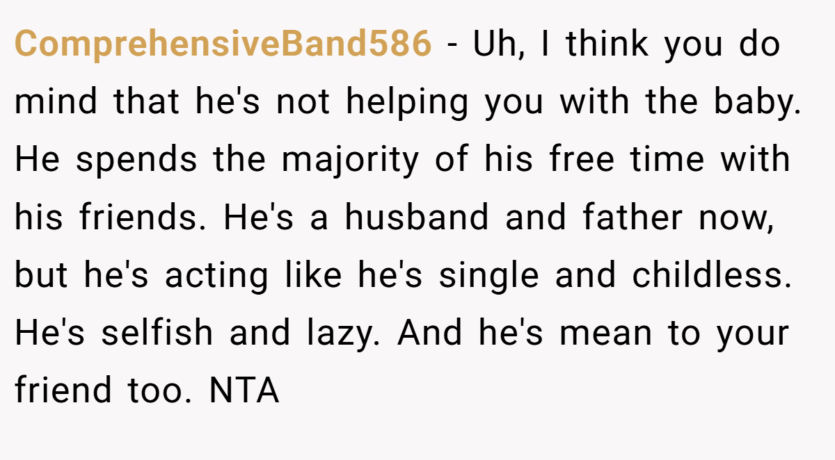 ComprehensiveBand586 − Uh, I think you do mind that he's not helping you with the baby. He spends the majority of his free time with his friends. He's a husband and father now, but he's acting like he's single and childless. He's selfish and lazy. And he's mean to your friend too. NTA