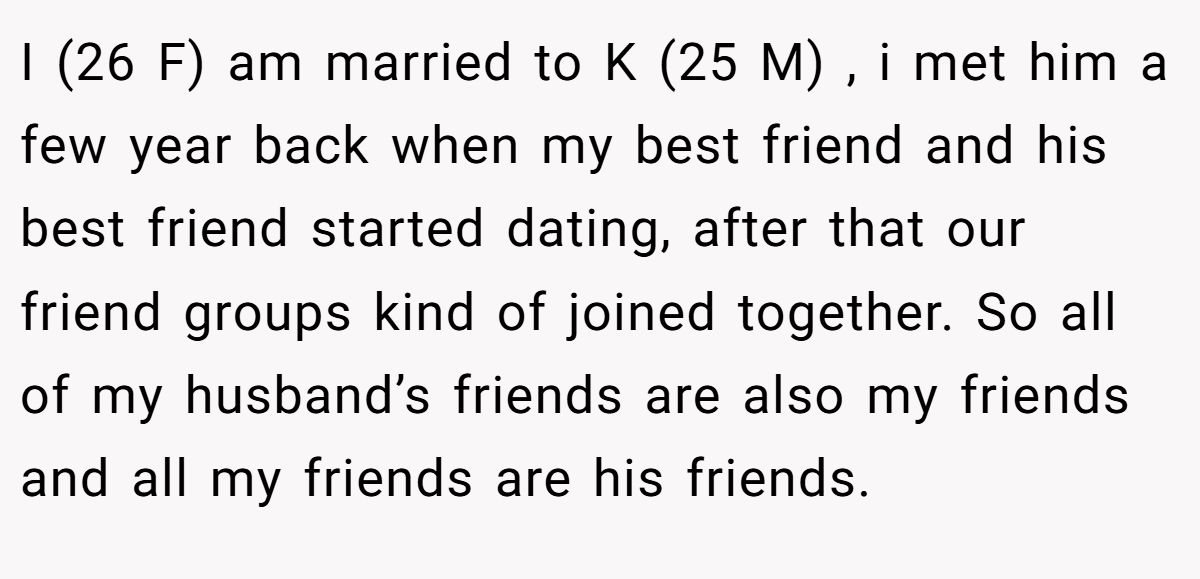 I (26 F) am married to K (25 M) , i met him a few year back when my best friend and his best friend started dating, after that our friend groups kind of joined together. So all of my husband’s friends are also my friends and all my friends are his friends.