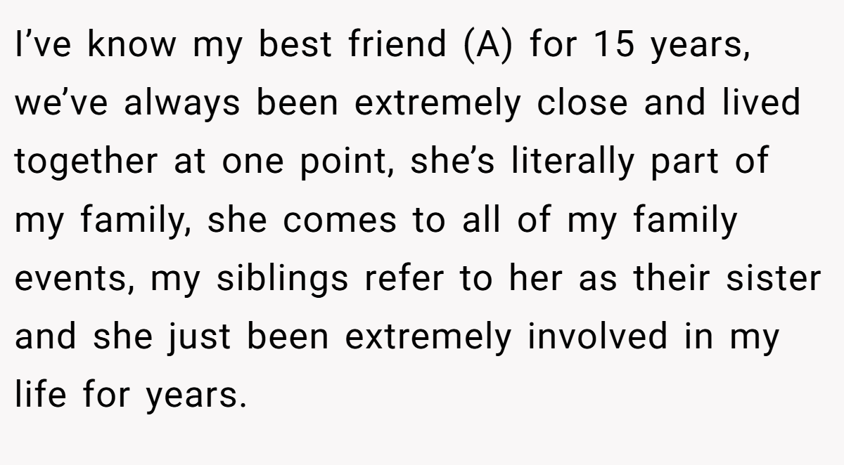 I’ve know my best friend (A) for 15 years, we’ve always been extremely close and lived together at one point, she’s literally part of my family, she comes to all of my family events, my siblings refer to her as their sister and she just been extremely involved in my life for years.