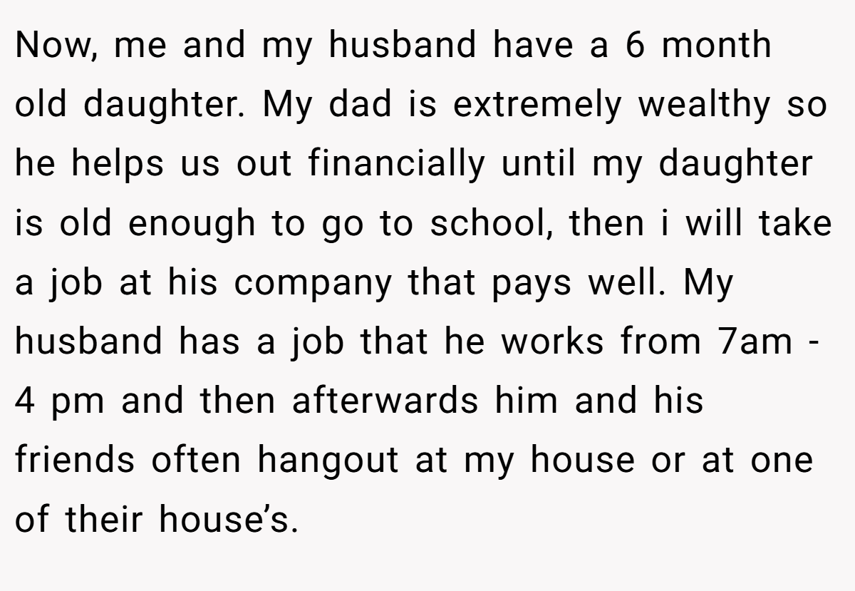 Now, me and my husband have a 6 month old daughter. My dad is extremely wealthy so he helps us out financially until my daughter is old enough to go to school, then i will take a job at his company that pays well. My husband has a job that he works from 7am - 4 pm and then afterwards him and his friends often hangout at my house or at one of their house’s.