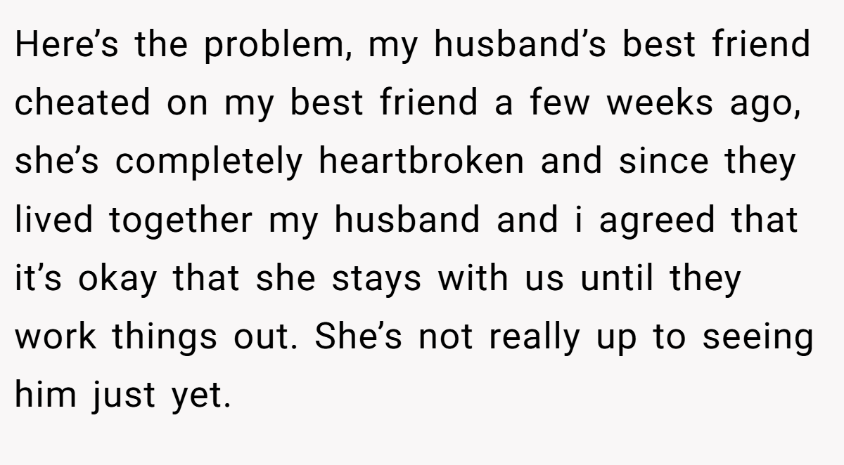 Here’s the problem, my husband’s best friend cheated on my best friend a few weeks ago, she’s completely heartbroken and since they lived together my husband and i agreed that it’s okay that she stays with us until they work things out. She’s not really up to seeing him just yet.