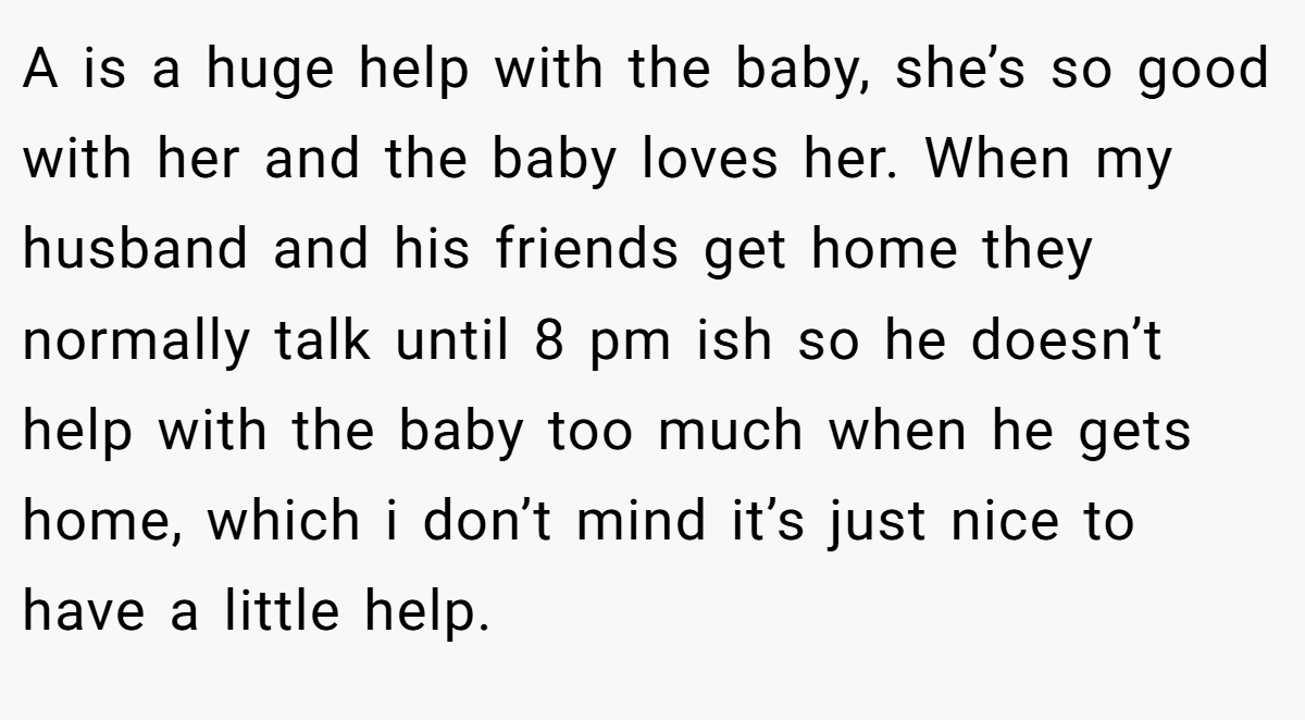 A is a huge help with the baby, she’s so good with her and the baby loves her. When my husband and his friends get home they normally talk until 8 pm ish so he doesn’t help with the baby too much when he gets home, which i don’t mind it’s just nice to have a little help.