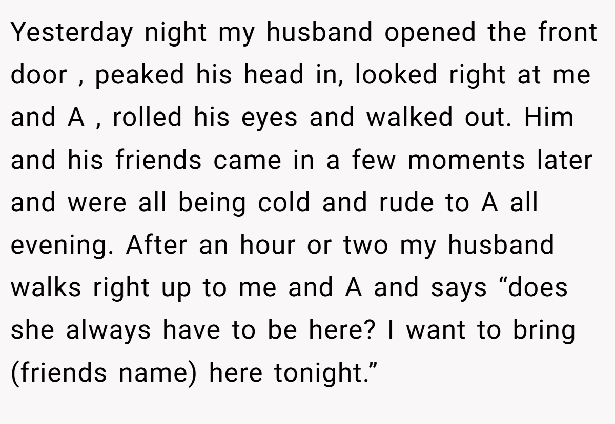 Yesterday night my husband opened the front door , peaked his head in, looked right at me and A , rolled his eyes and walked out. Him and his friends came in a few moments later and were all being cold and rude to A all evening. After an hour or two my husband walks right up to me and A and says “does she always have to be here? I want to bring (friends name) here tonight.”