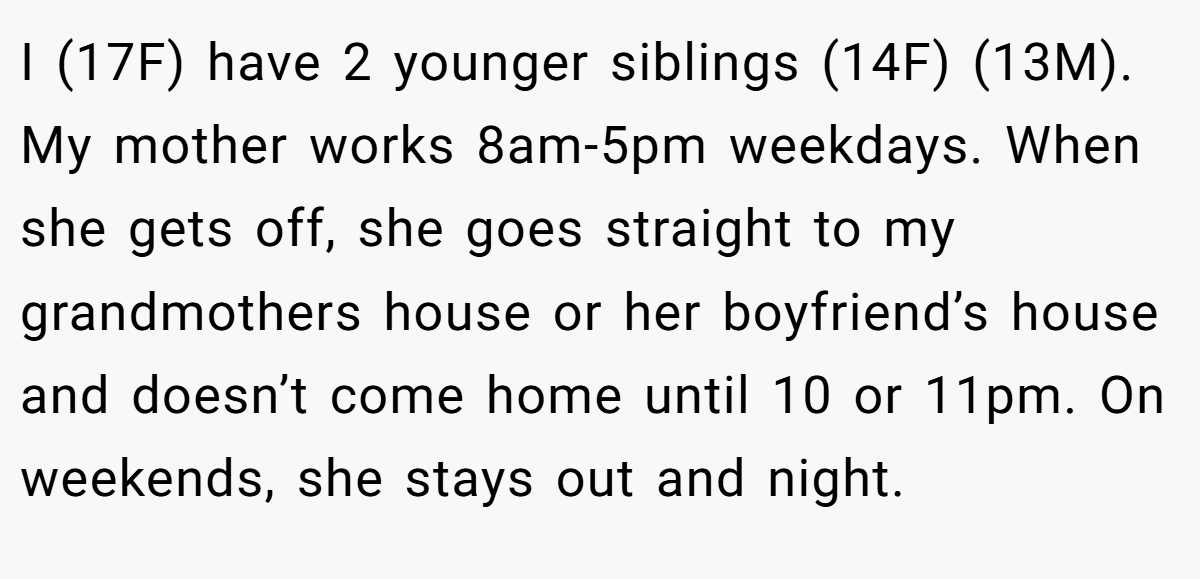 I (17F) have 2 younger siblings (14F) (13M). My mother works 8am-5pm weekdays. When she gets off, she goes straight to my grandmothers house or her boyfriend’s house and doesn’t come home until 10 or 11pm. On weekends, she stays out and night.