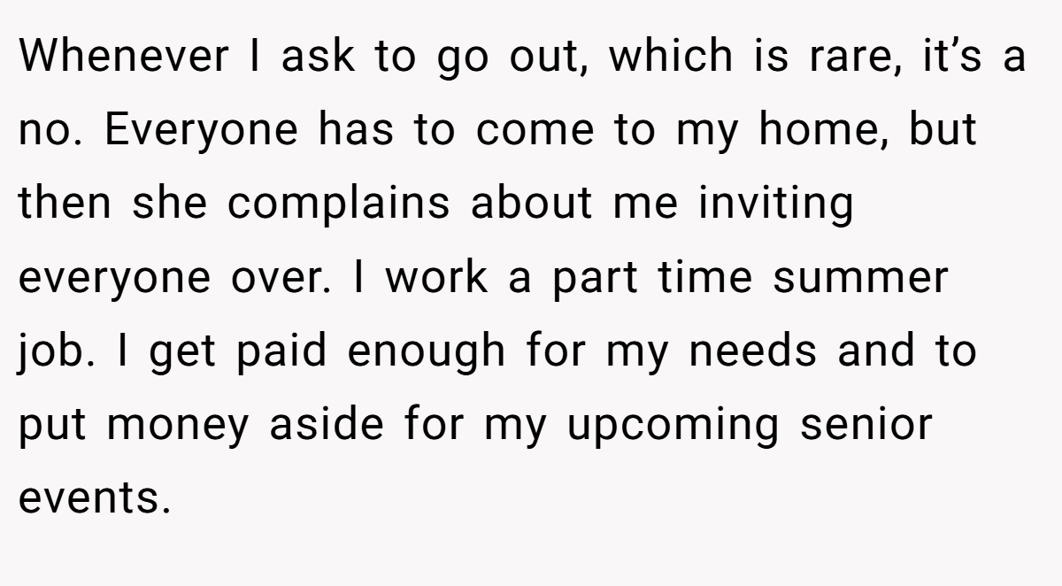 Whenever I ask to go out, which is rare, it’s a no. Everyone has to come to my home, but then she complains about me inviting everyone over. I work a part time summer job. I get paid enough for my needs and to put money aside for my upcoming senior events.
