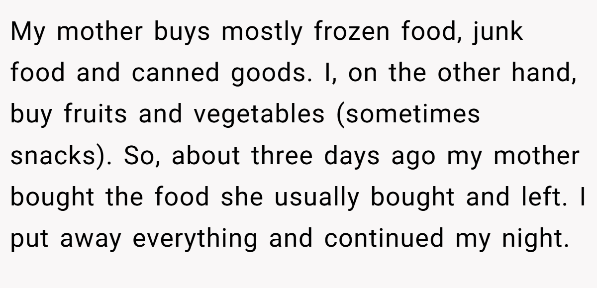 My mother buys mostly frozen food, junk food and canned goods. I, on the other hand, buy fruits and vegetables (sometimes snacks). So, about three days ago my mother bought the food she usually bought and left. I put away everything and continued my night.