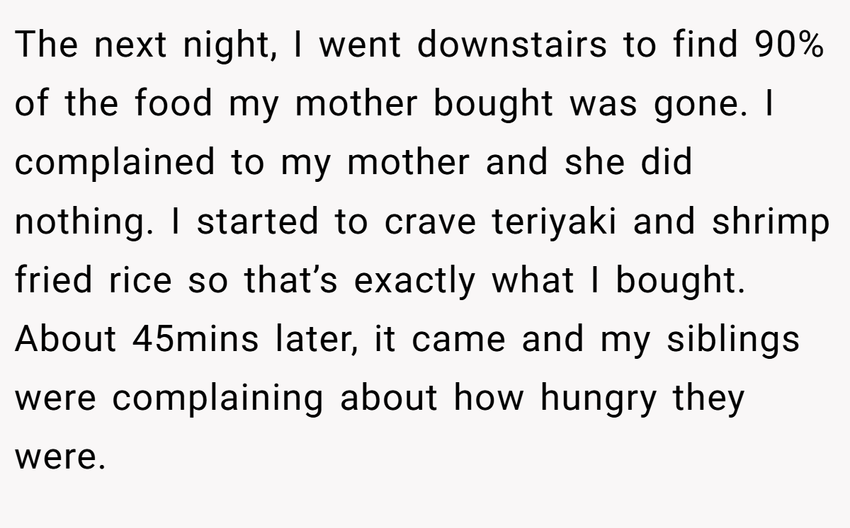 The next night, I went downstairs to find 90% of the food my mother bought was gone. I complained to my mother and she did nothing. I started to crave teriyaki and shrimp fried rice so that’s exactly what I bought. About 45mins later, it came and my siblings were complaining about how hungry they were.