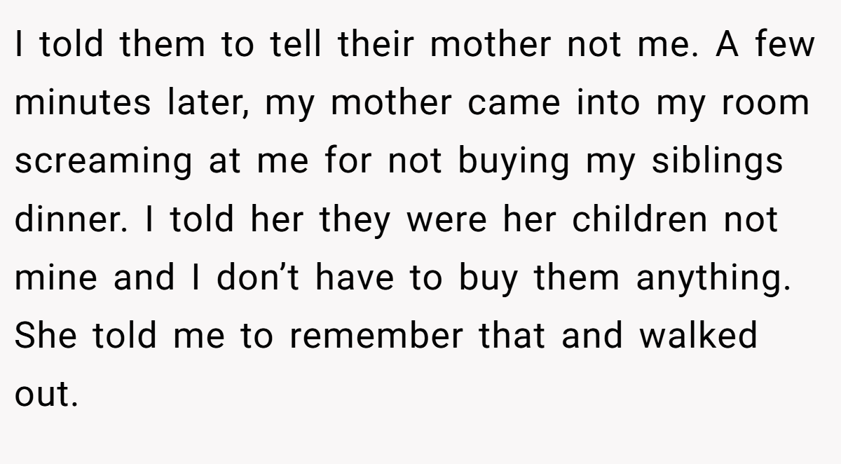 I told them to tell their mother not me. A few minutes later, my mother came into my room screaming at me for not buying my siblings dinner. I told her they were her children not mine and I don’t have to buy them anything. She told me to remember that and walked out.